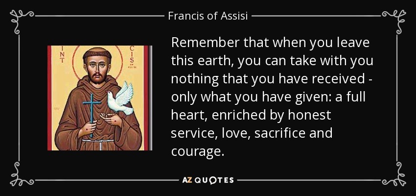 Remember that when you leave this earth, you can take with you nothing that you have received - only what you have given: a full heart, enriched by honest service, love, sacrifice and courage. - Francis of Assisi