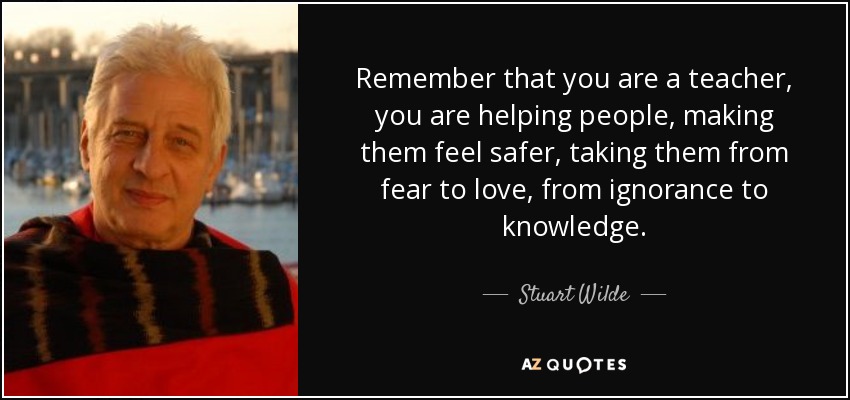 Remember that you are a teacher, you are helping people, making them feel safer, taking them from fear to love, from ignorance to knowledge. - Stuart Wilde