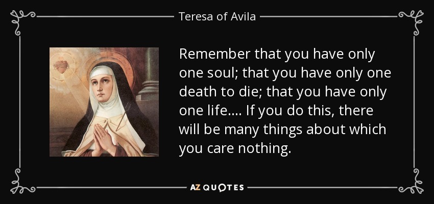 Remember that you have only one soul; that you have only one death to die; that you have only one life. . . . If you do this, there will be many things about which you care nothing. - Teresa of Avila