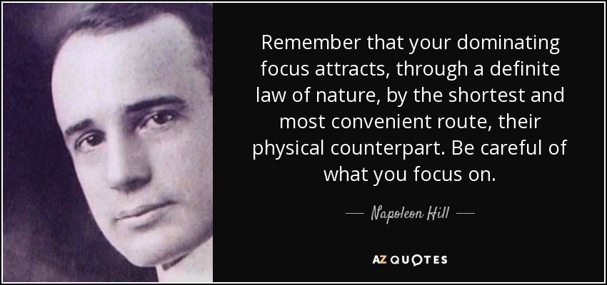 Remember that your dominating focus attracts, through a definite law of nature, by the shortest and most convenient route, their physical counterpart. Be careful of what you focus on. - Napoleon Hill