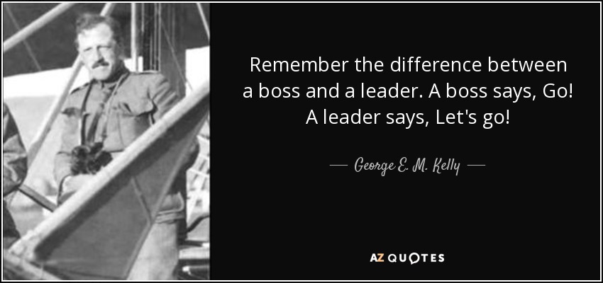 Remember the difference between a boss and a leader. A boss says, Go! A leader says, Let's go! - George E. M. Kelly