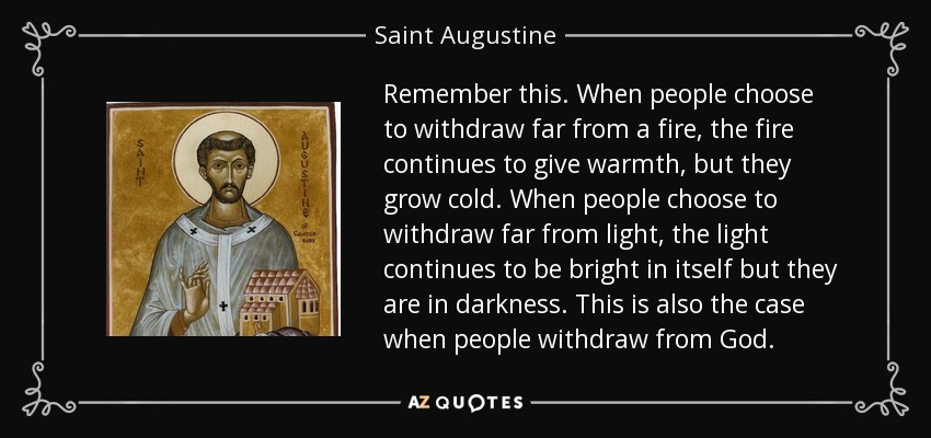 Remember this. When people choose to withdraw far from a fire, the fire continues to give warmth, but they grow cold. When people choose to withdraw far from light, the light continues to be bright in itself but they are in darkness. This is also the case when people withdraw from God. - Saint Augustine