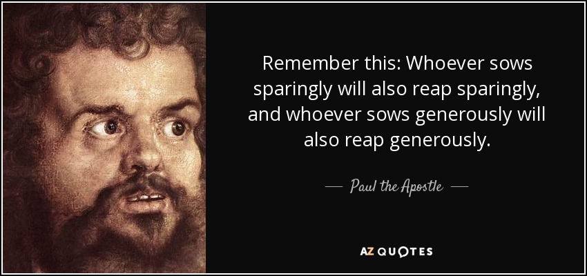 Remember this: Whoever sows sparingly will also reap sparingly, and whoever sows generously will also reap generously. - Paul the Apostle