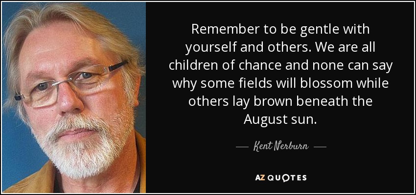 Remember to be gentle with yourself and others. We are all children of chance and none can say why some fields will blossom while others lay brown beneath the August sun. - Kent Nerburn