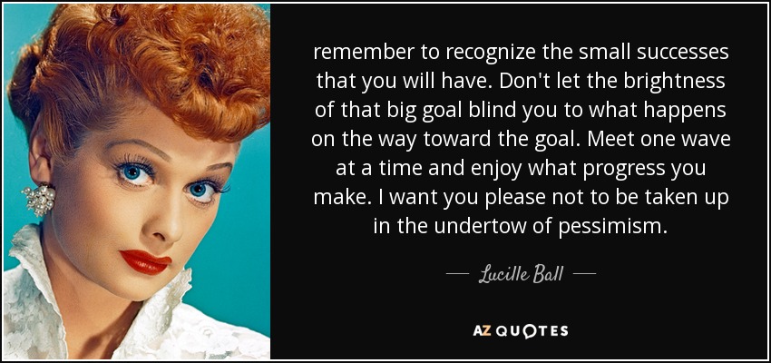 remember to recognize the small successes that you will have. Don't let the brightness of that big goal blind you to what happens on the way toward the goal. Meet one wave at a time and enjoy what progress you make. I want you please not to be taken up in the undertow of pessimism. - Lucille Ball
