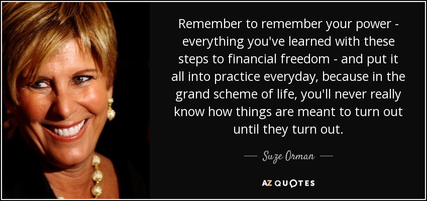 Remember to remember your power - everything you've learned with these steps to financial freedom - and put it all into practice everyday, because in the grand scheme of life, you'll never really know how things are meant to turn out until they turn out. - Suze Orman