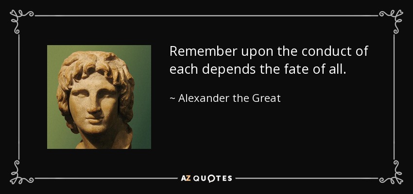 Remember upon the conduct of each depends the fate of all. - Alexander the Great
