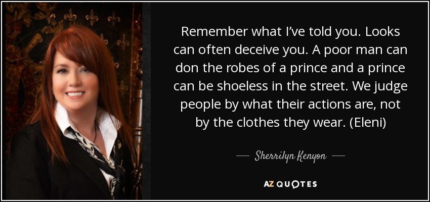 Remember what I’ve told you. Looks can often deceive you. A poor man can don the robes of a prince and a prince can be shoeless in the street. We judge people by what their actions are, not by the clothes they wear. (Eleni) - Sherrilyn Kenyon