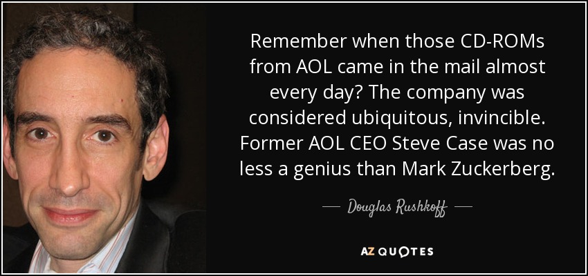 Remember when those CD-ROMs from AOL came in the mail almost every day? The company was considered ubiquitous, invincible. Former AOL CEO Steve Case was no less a genius than Mark Zuckerberg. - Douglas Rushkoff