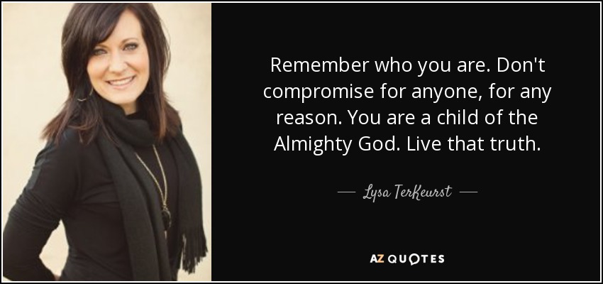 Remember who you are. Don't compromise for anyone, for any reason. You are a child of the Almighty God. Live that truth. - Lysa TerKeurst