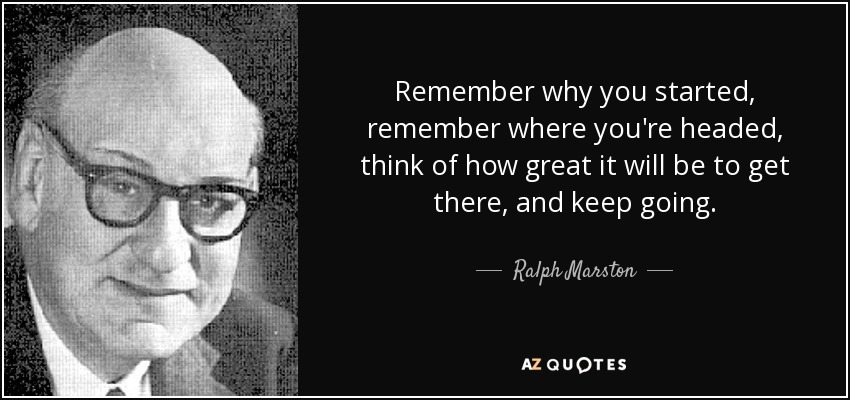 Remember why you started, remember where you're headed, think of how great it will be to get there, and keep going. - Ralph Marston