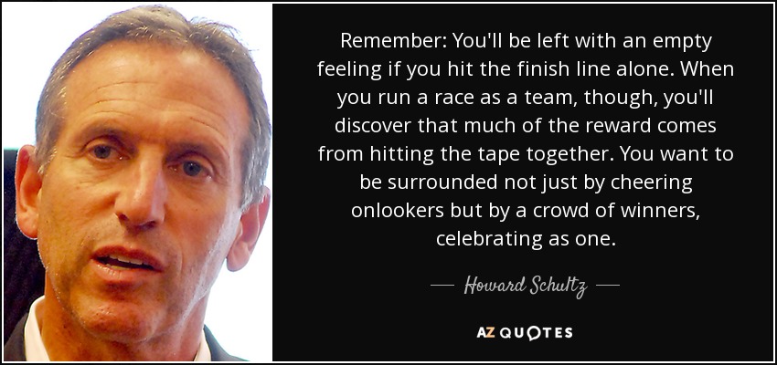 Remember: You'll be left with an empty feeling if you hit the finish line alone. When you run a race as a team, though, you'll discover that much of the reward comes from hitting the tape together. You want to be surrounded not just by cheering onlookers but by a crowd of winners, celebrating as one. - Howard Schultz
