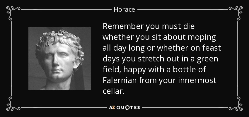 Remember you must die whether you sit about moping all day long or whether on feast days you stretch out in a green field, happy with a bottle of Falernian from your innermost cellar. - Horace