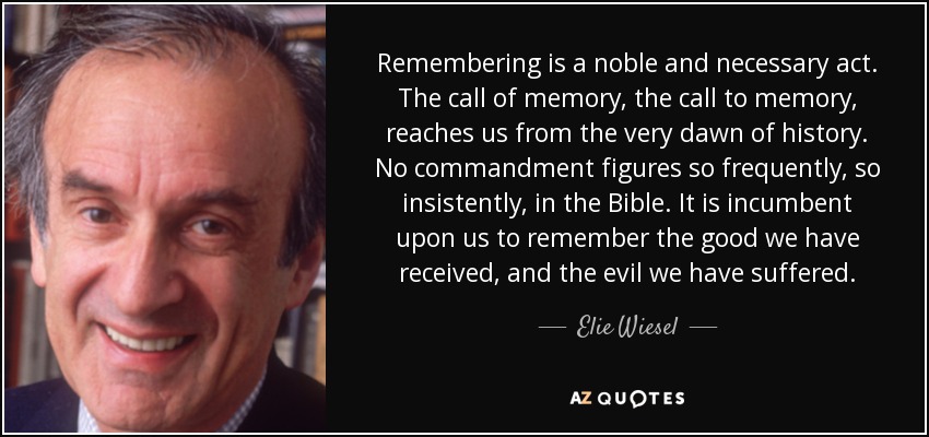 Remembering is a noble and necessary act. The call of memory, the call to memory, reaches us from the very dawn of history. No commandment figures so frequently, so insistently, in the Bible. It is incumbent upon us to remember the good we have received, and the evil we have suffered. - Elie Wiesel
