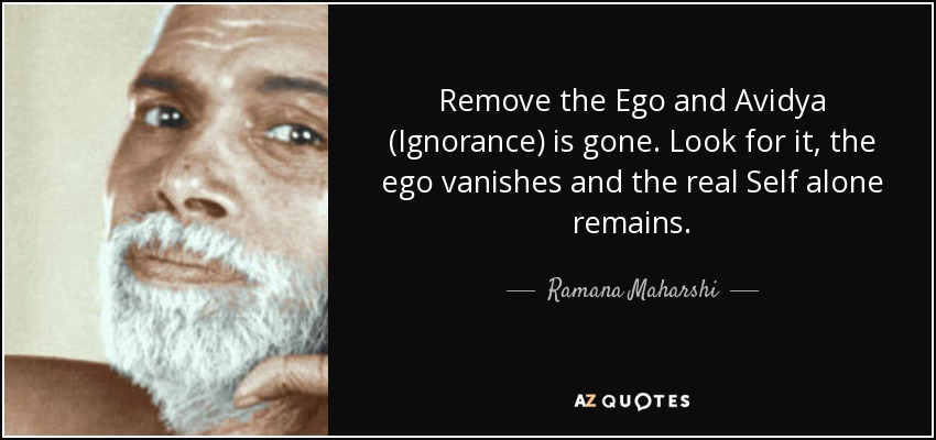 Remove the Ego and Avidya (Ignorance) is gone. Look for it, the ego vanishes and the real Self alone remains. - Ramana Maharshi