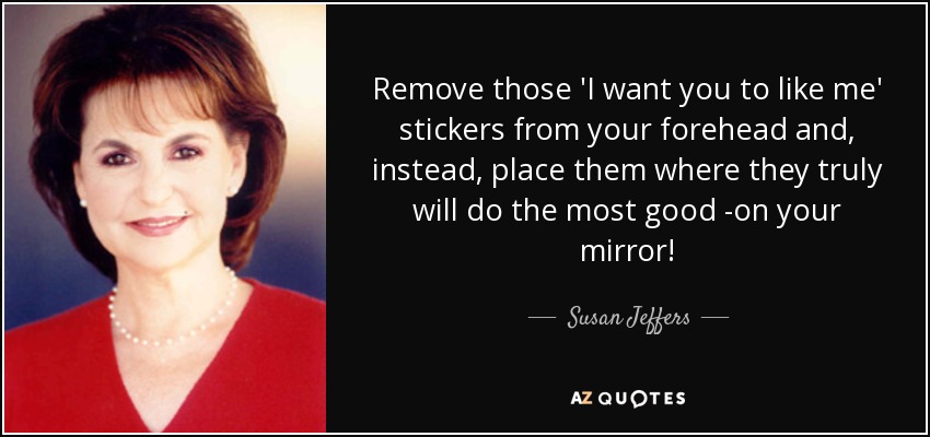 Remove those 'I want you to like me' stickers from your forehead and, instead, place them where they truly will do the most good -on your mirror! - Susan Jeffers