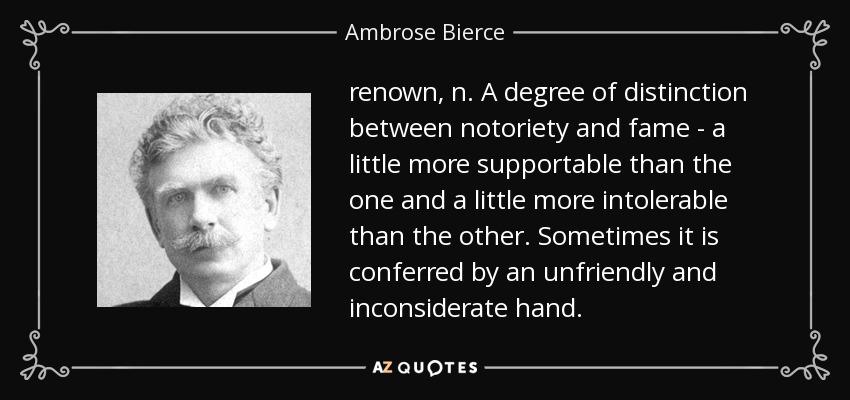 renown, n. A degree of distinction between notoriety and fame - a little more supportable than the one and a little more intolerable than the other. Sometimes it is conferred by an unfriendly and inconsiderate hand. - Ambrose Bierce
