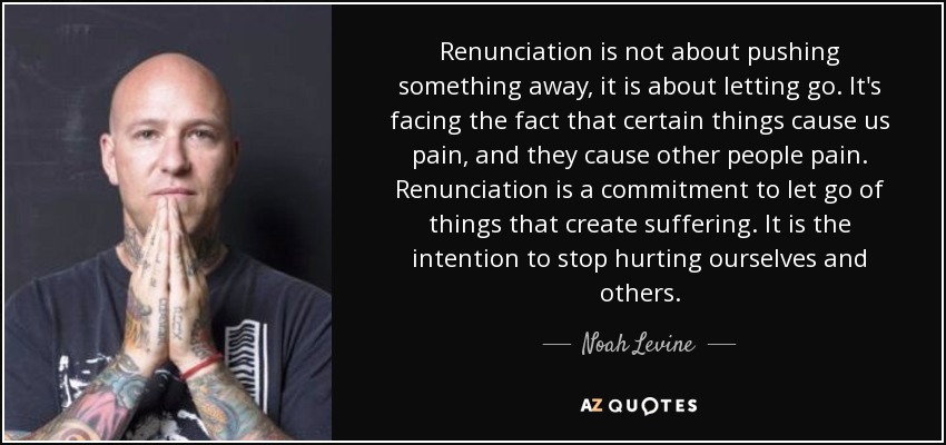 Renunciation is not about pushing something away, it is about letting go. It's facing the fact that certain things cause us pain, and they cause other people pain. Renunciation is a commitment to let go of things that create suffering. It is the intention to stop hurting ourselves and others. - Noah Levine