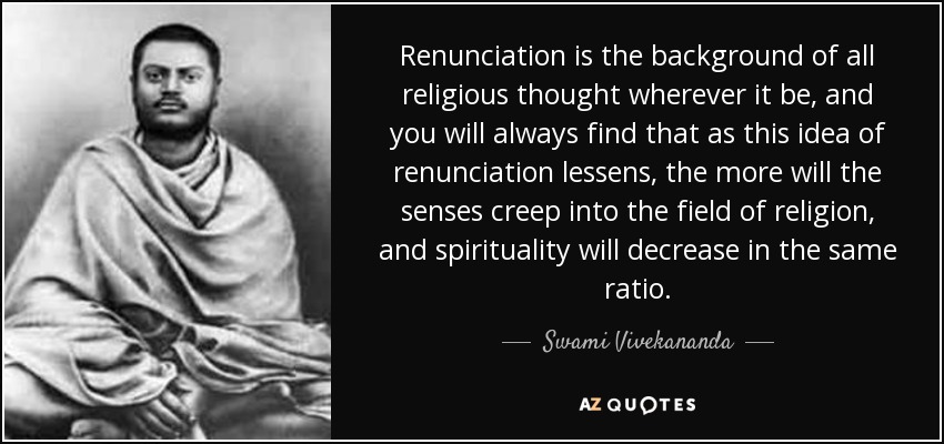 Renunciation is the background of all religious thought wherever it be, and you will always find that as this idea of renunciation lessens, the more will the senses creep into the field of religion, and spirituality will decrease in the same ratio. - Swami Vivekananda