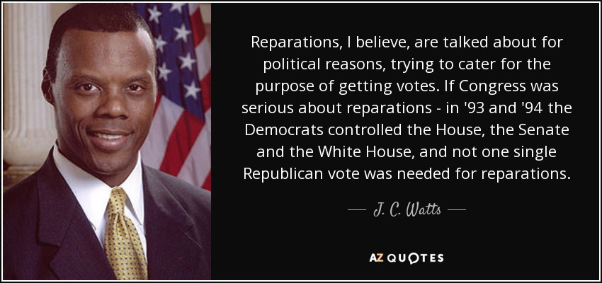 Reparations, I believe, are talked about for political reasons, trying to cater for the purpose of getting votes. If Congress was serious about reparations - in '93 and '94 the Democrats controlled the House, the Senate and the White House, and not one single Republican vote was needed for reparations. - J. C. Watts