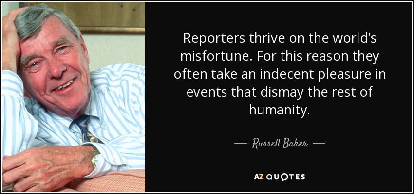 Reporters thrive on the world's misfortune. For this reason they often take an indecent pleasure in events that dismay the rest of humanity. - Russell Baker