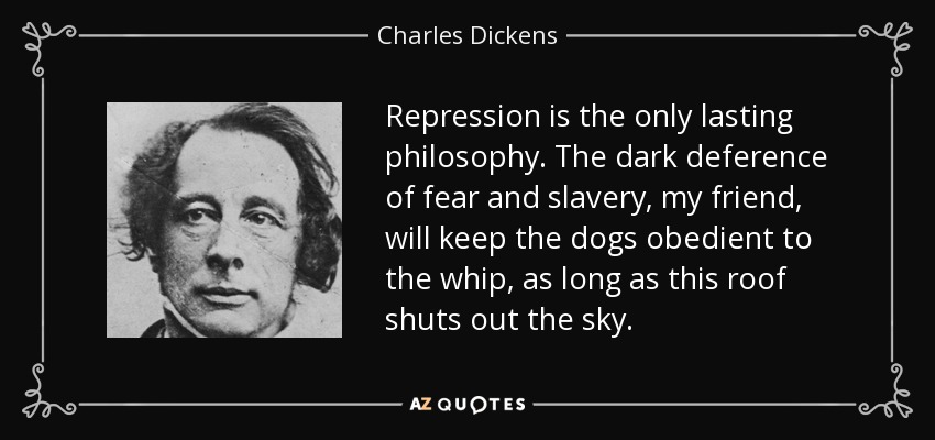 Repression is the only lasting philosophy. The dark deference of fear and slavery, my friend, will keep the dogs obedient to the whip, as long as this roof shuts out the sky. - Charles Dickens