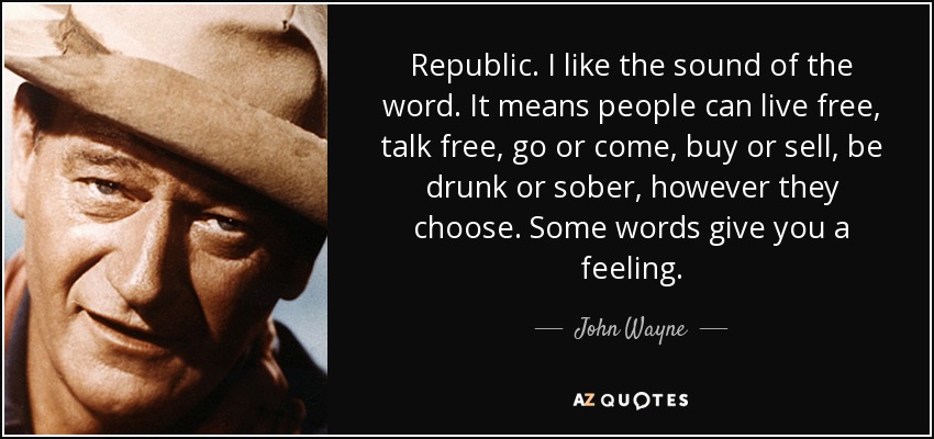 Republic. I like the sound of the word. It means people can live free, talk free, go or come, buy or sell, be drunk or sober, however they choose. Some words give you a feeling. - John Wayne