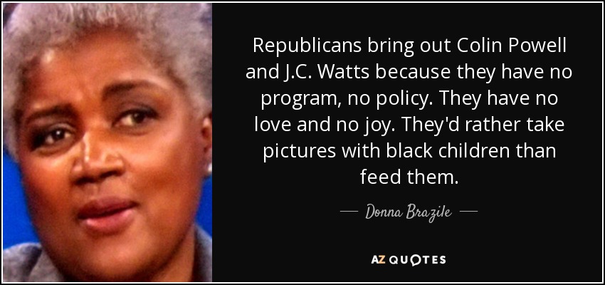 Republicans bring out Colin Powell and J.C. Watts because they have no program, no policy. They have no love and no joy. They'd rather take pictures with black children than feed them. - Donna Brazile