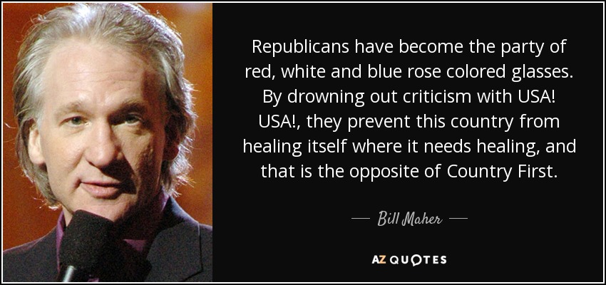 Republicans have become the party of red, white and blue rose colored glasses. By drowning out criticism with USA! USA!, they prevent this country from healing itself where it needs healing, and that is the opposite of Country First. - Bill Maher