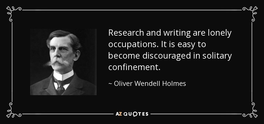 Research and writing are lonely occupations. It is easy to become discouraged in solitary confinement. - Oliver Wendell Holmes, Jr.