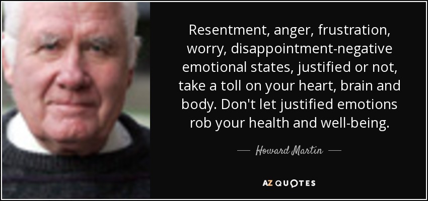 Resentment, anger, frustration, worry, disappointment-negative emotional states, justified or not, take a toll on your heart, brain and body. Don't let justified emotions rob your health and well-being. - Howard Martin