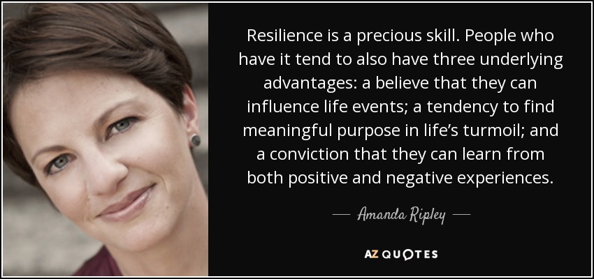 Resilience is a precious skill. People who have it tend to also have three underlying advantages: a believe that they can influence life events; a tendency to find meaningful purpose in life’s turmoil; and a conviction that they can learn from both positive and negative experiences. - Amanda Ripley