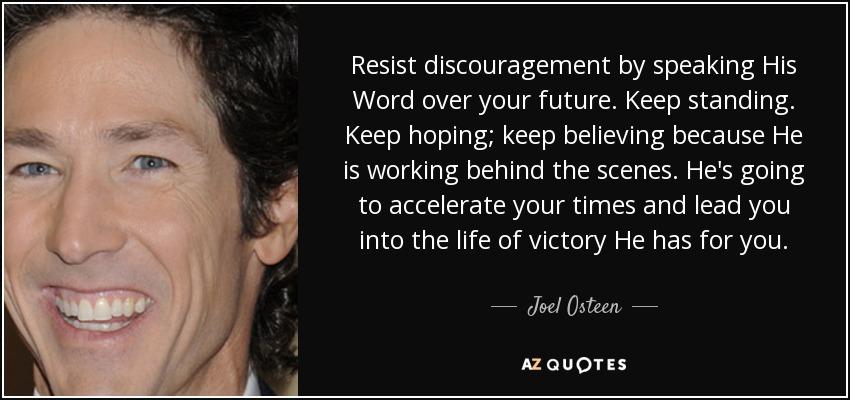 Resist discouragement by speaking His Word over your future. Keep standing. Keep hoping; keep believing because He is working behind the scenes. He's going to accelerate your times and lead you into the life of victory He has for you. - Joel Osteen