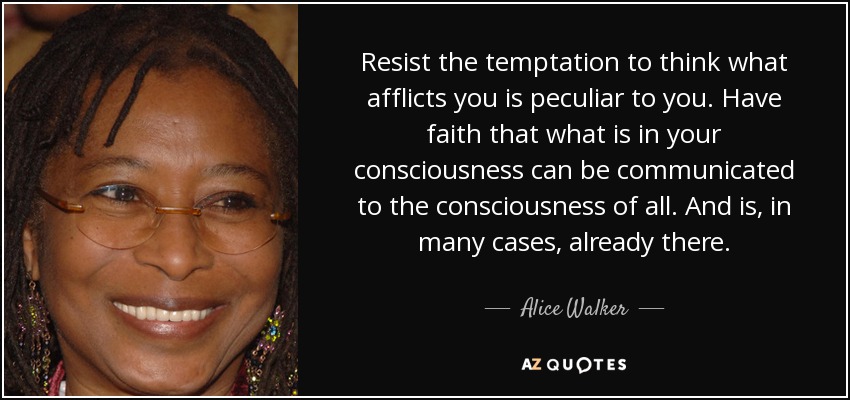 Resist the temptation to think what afflicts you is peculiar to you. Have faith that what is in your consciousness can be communicated to the consciousness of all. And is, in many cases, already there. - Alice Walker