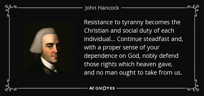 Resistance to tyranny becomes the Christian and social duty of each individual… Continue steadfast and, with a proper sense of your dependence on God, nobly defend those rights which heaven gave, and no man ought to take from us. - John Hancock