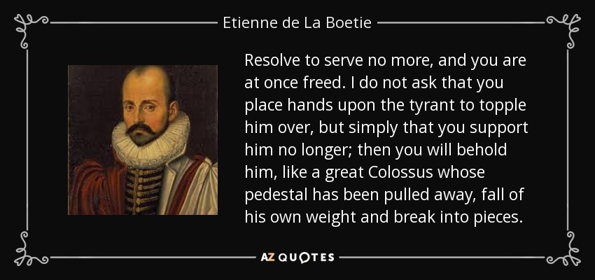Resolve to serve no more, and you are at once freed. I do not ask that you place hands upon the tyrant to topple him over, but simply that you support him no longer; then you will behold him, like a great Colossus whose pedestal has been pulled away, fall of his own weight and break into pieces. - Etienne de La Boetie