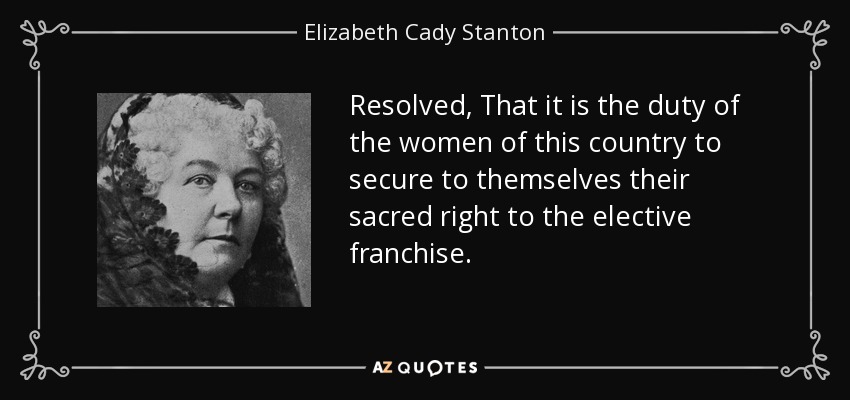 Resolved, That it is the duty of the women of this country to secure to themselves their sacred right to the elective franchise. - Elizabeth Cady Stanton