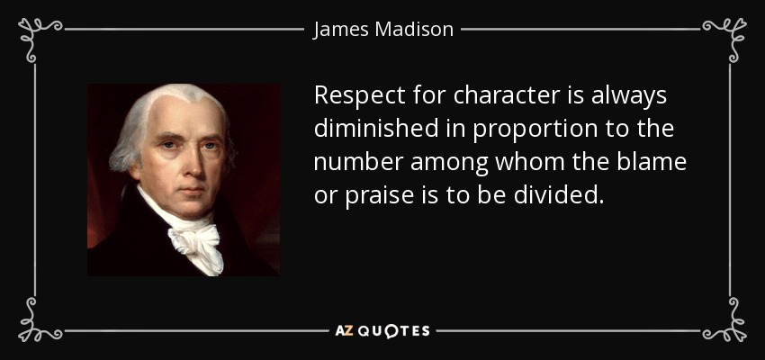 Respect for character is always diminished in proportion to the number among whom the blame or praise is to be divided. - James Madison