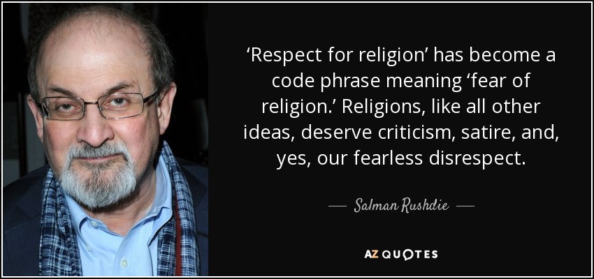 ‘Respect for religion’ has become a code phrase meaning ‘fear of religion.’ Religions, like all other ideas, deserve criticism, satire, and, yes, our fearless disrespect. - Salman Rushdie