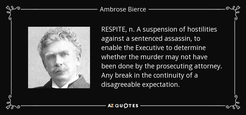 RESPITE, n. A suspension of hostilities against a sentenced assassin, to enable the Executive to determine whether the murder may not have been done by the prosecuting attorney. Any break in the continuity of a disagreeable expectation. - Ambrose Bierce