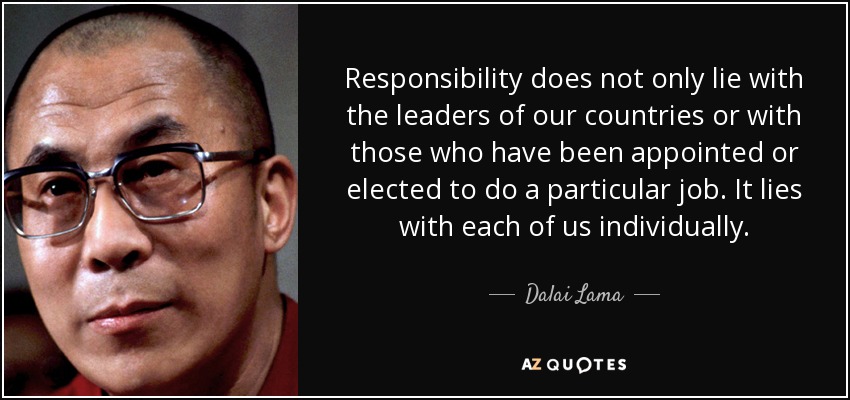 Responsibility does not only lie with the leaders of our countries or with those who have been appointed or elected to do a particular job. It lies with each of us individually. - Dalai Lama