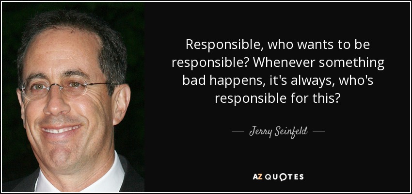 Responsible, who wants to be responsible? Whenever something bad happens, it's always, who's responsible for this? - Jerry Seinfeld