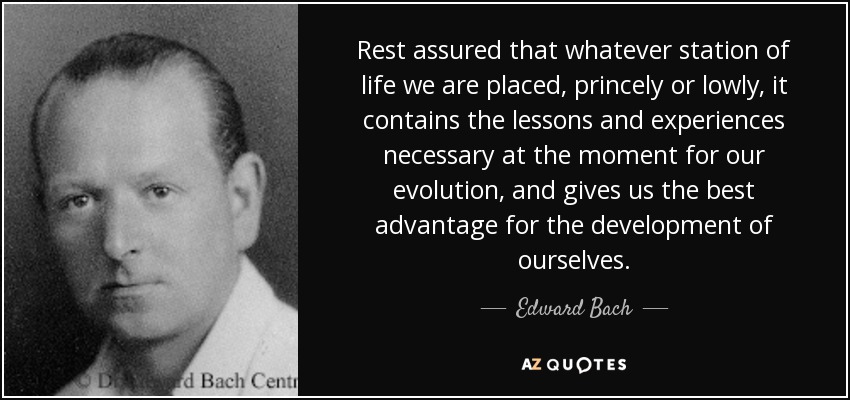 Rest assured that whatever station of life we are placed, princely or lowly, it contains the lessons and experiences necessary at the moment for our evolution, and gives us the best advantage for the development of ourselves. - Edward Bach