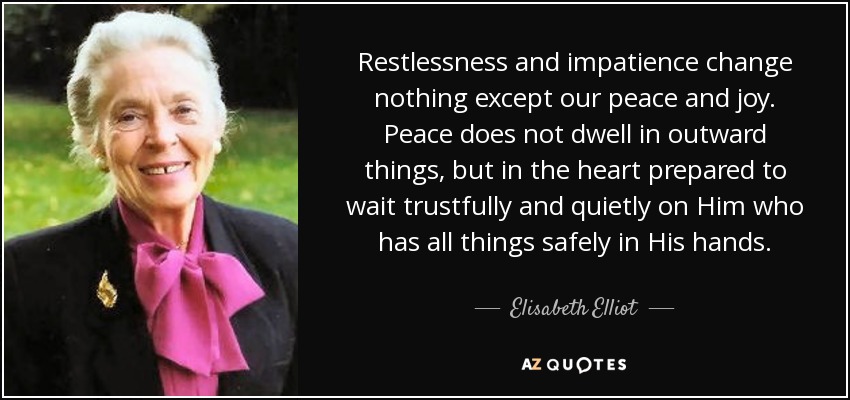 Restlessness and impatience change nothing except our peace and joy. Peace does not dwell in outward things, but in the heart prepared to wait trustfully and quietly on Him who has all things safely in His hands. - Elisabeth Elliot