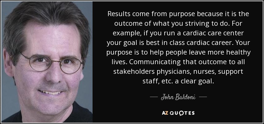 Results come from purpose because it is the outcome of what you striving to do. For example, if you run a cardiac care center your goal is best in class cardiac career. Your purpose is to help people leave more healthy lives. Communicating that outcome to all stakeholders physicians, nurses, support staff, etc. a clear goal. - John Baldoni