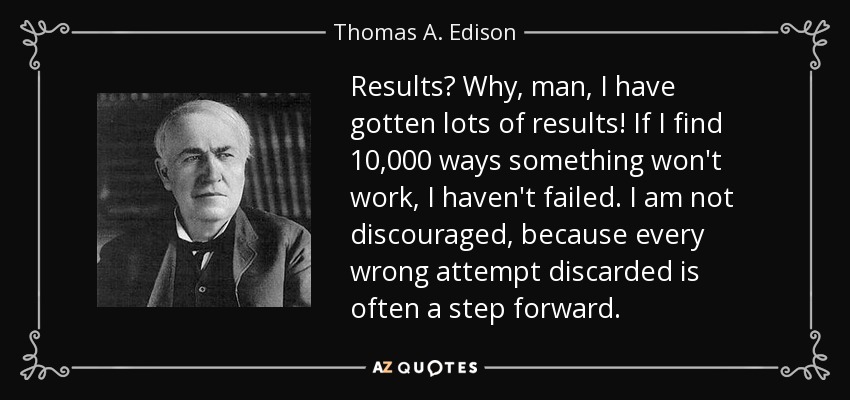 Results? Why, man, I have gotten lots of results! If I find 10,000 ways something won't work, I haven't failed. I am not discouraged, because every wrong attempt discarded is often a step forward. - Thomas A. Edison