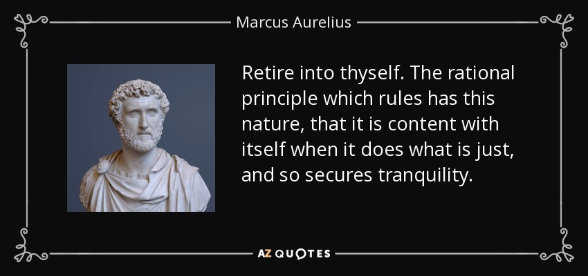 Retire into thyself. The rational principle which rules has this nature, that it is content with itself when it does what is just, and so secures tranquility. - Marcus Aurelius