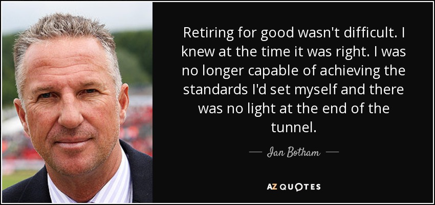 Retiring for good wasn't difficult. I knew at the time it was right. I was no longer capable of achieving the standards I'd set myself and there was no light at the end of the tunnel. - Ian Botham
