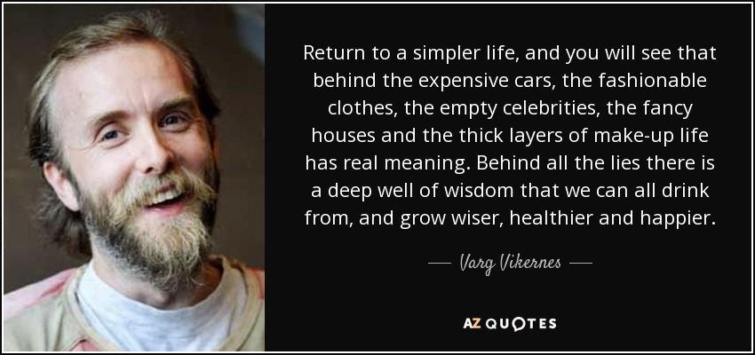 Return to a simpler life, and you will see that behind the expensive cars, the fashionable clothes, the empty celebrities, the fancy houses and the thick layers of make-up life has real meaning. Behind all the lies there is a deep well of wisdom that we can all drink from, and grow wiser, healthier and happier. - Varg Vikernes