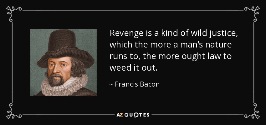 Revenge is a kind of wild justice, which the more a man's nature runs to, the more ought law to weed it out. - Francis Bacon